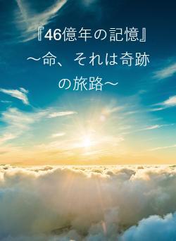 『46億年の記憶』　～命、それは奇跡の旅路～