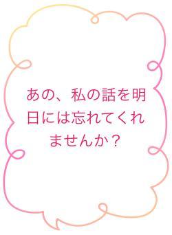 あの、私の話を明日には忘れてくれませんか？