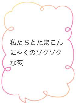 私たちとたまこんにゃくのゾクゾクな夜