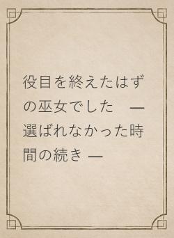 役目を終えたはずの巫女でした ― 選ばれなかった時間の続き ―
