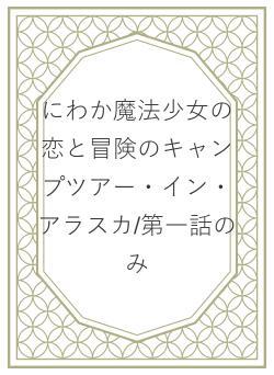 にわか魔法少女の恋と冒険のキャンプツアー・イン・アラスカ/第一話のみ