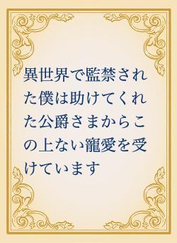 異世界で監禁された僕は助けてくれた公爵さまからこの上ない寵愛を受けています
