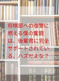 将棋部への復讐に燃える僕の奮闘は、後輩君に完全サポートされている、ハズだよな？