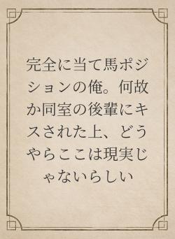 完全に当て馬ポジションの俺。何故か同室の後輩にキスされた上、どうやらここは現実じゃないらしい