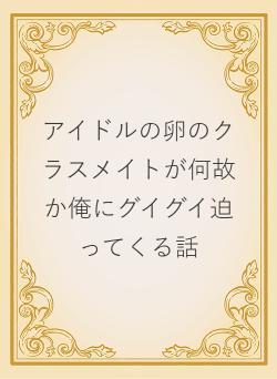 アイドルの卵のクラスメイトが何故か俺にグイグイ迫ってくる話