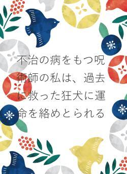 不治の病をもつ呪術師の私は、過去に救った狂犬に運命を絡めとられる