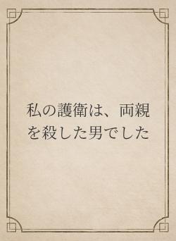 私の護衛は、両親を殺した男でした